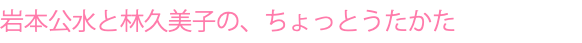 岩本公水と林久美子の、ちょっとうたかた