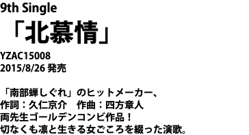 9th Single 「北慕情」 YZAC15008 2015/8/26 発売 「南部蝉しぐれ」のヒットメーカー、 作詞：久仁京介　作曲：四方章人 両先生ゴールデンコンビ作品！ 切なくも凛と生きる女ごころを綴った演歌。